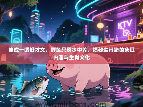 佳成一唱好才文，鲜鱼只愿水中养，揭秘生肖猪的象征内涵与生肖文化
