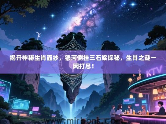 揭开神秘生肖面纱，银河倒挂三石梁探秘，生肖之谜一网打尽！