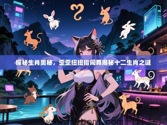 探秘生肖奥秘,歪歪扭扭指间舞揭秘十二生肖之谜 探秘生肖奥秘,歪歪扭扭指间舞揭秘十二生肖之谜