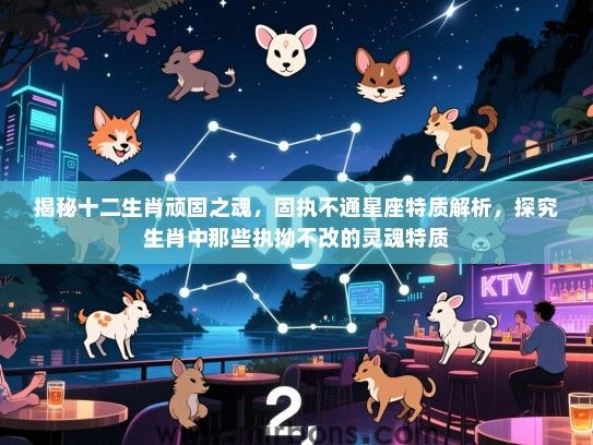 揭秘十二生肖顽固之魂，固执不通星座特质解析，探究生肖中那些执拗不改的灵魂特质