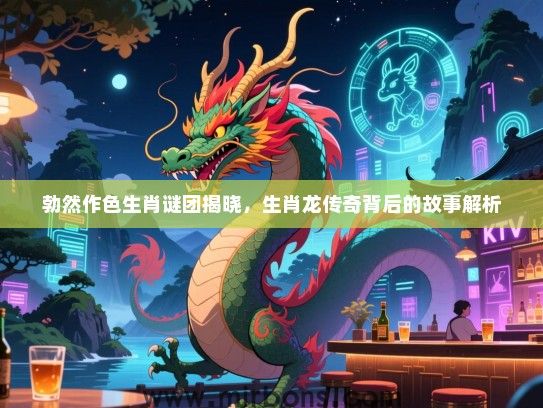 勃然作色生肖谜团揭晓，生肖龙传奇背后的故事解析