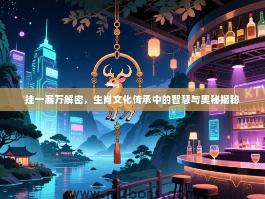 挂一漏万解密,生肖文化传承中的智慧与奥秘揭秘 挂一漏万解密,生肖文化传承中的智慧与奥秘揭秘