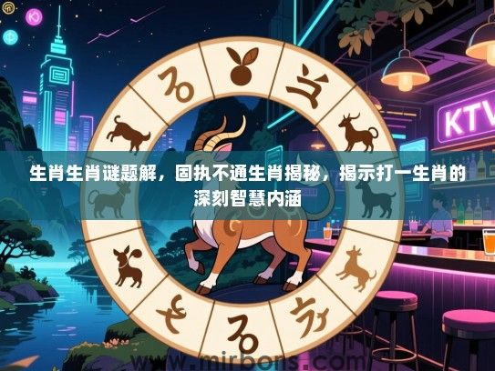 生肖生肖谜题解，固执不通生肖揭秘，揭示打一生肖的深刻智慧内涵