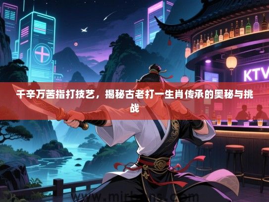 千辛万苦指打技艺,揭秘古老打一生肖传承的奥秘与挑战 千辛万苦指打技艺,揭秘古老打一生肖传承的奥秘与挑战