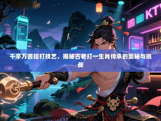 千辛万苦指打技艺,揭秘古老打一生肖传承的奥秘与挑战 千辛万苦指打技艺,揭秘古老打一生肖传承的奥秘与挑战