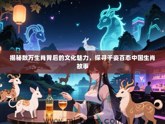 揭秘数万生肖背后的文化魅力,探寻千姿百态中国生肖故事 揭秘数万生肖背后的文化魅力,探寻千姿百态中国生肖故事