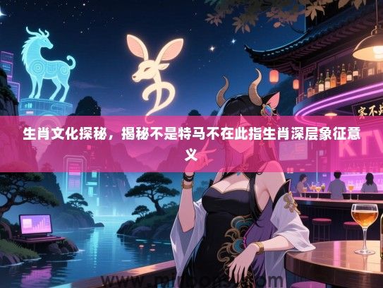 生肖文化探秘，揭秘不是特马不在此指生肖深层象征意义