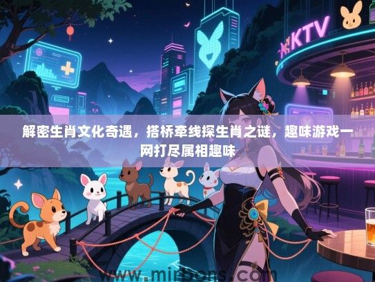 解密生肖文化奇遇，搭桥牵线探生肖之谜，趣味游戏一网打尽属相趣味