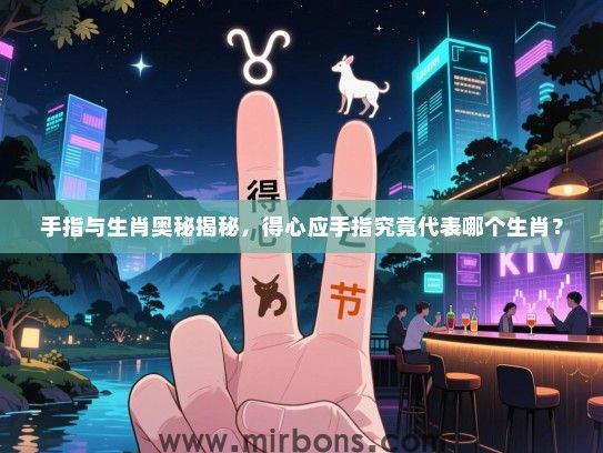 手指与生肖奥秘揭秘，得心应手指究竟代表哪个生肖？