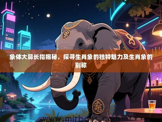 象体大鼻长指揭秘，探寻生肖象的独特魅力及生肖象的别称