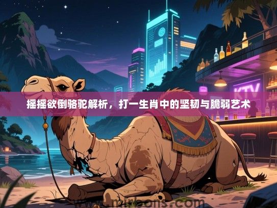 摇摇欲倒骆驼解析,打一生肖中的坚韧与脆弱艺术 摇摇欲倒骆驼解析,打一生肖中的坚韧与脆弱艺术