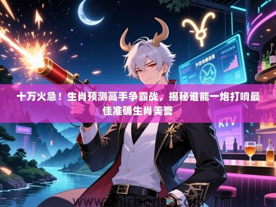 十万火急!生肖预测高手争霸战,揭秘谁能一炮打响最佳准确生肖美誉 十万火急!生肖预测高手争霸战,揭秘谁能一炮打响最佳准确生肖美誉
