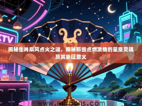 揭秘生肖扇风点火之谜，揭秘那些点燃激情的星座灵魂及其象征意义