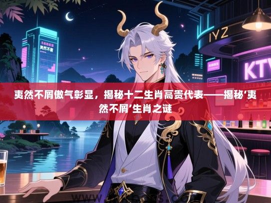 夷然不屑傲气彰显,揭秘十二生肖高贵代表——揭秘‘夷然不屑’生肖之谜 夷然不屑傲气彰显,揭秘十二生肖高贵代表——揭秘‘夷然不屑’生肖之谜