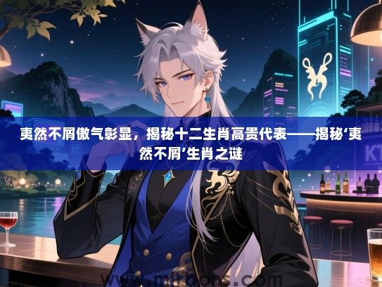 夷然不屑傲气彰显,揭秘十二生肖高贵代表——揭秘‘夷然不屑’生肖之谜 夷然不屑傲气彰显,揭秘十二生肖高贵代表——揭秘‘夷然不屑’生肖之谜
