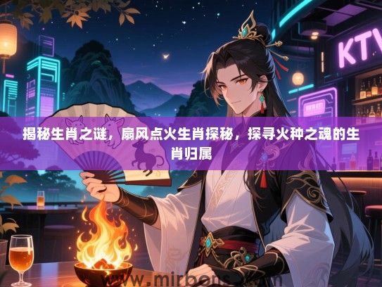 揭秘生肖之谜，扇风点火生肖探秘，探寻火种之魂的生肖归属
