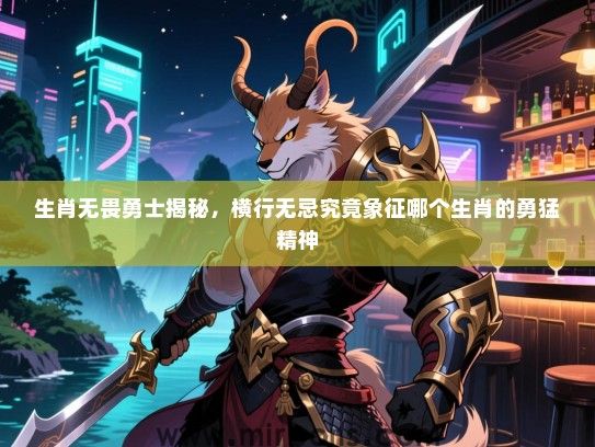 生肖无畏勇士揭秘，横行无忌究竟象征哪个生肖的勇猛精神